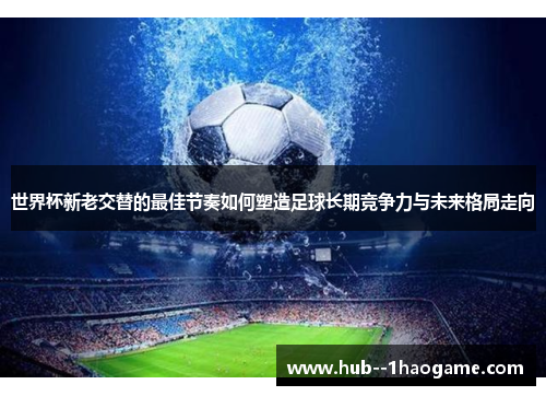 世界杯新老交替的最佳节奏如何塑造足球长期竞争力与未来格局走向