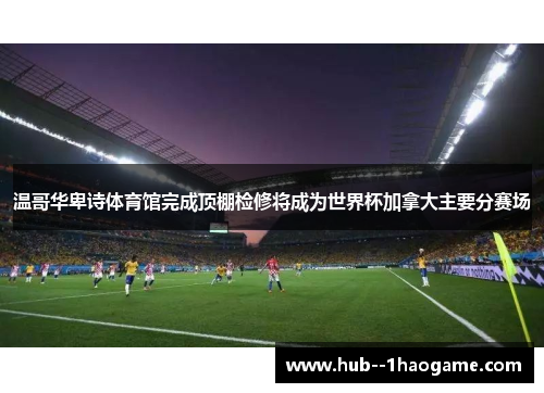 温哥华卑诗体育馆完成顶棚检修将成为世界杯加拿大主要分赛场